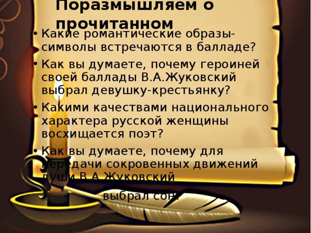 Поразмышляем о прочитанном Какие романтические образы-символы встречаются в балладе? Как вы думаете, почему героиней своей баллады В.А.Жуковский выбрал девушку-крестьянку? Какими качествами национального характера русской женщины восхищается поэт? Как вы думаете, почему для передачи сокровенных движений души В.А.Жуковский  выбрал сон? 