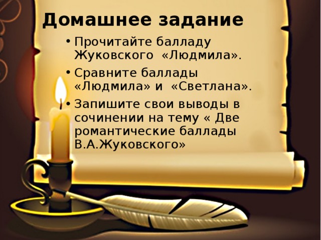 Домашнее задание Прочитайте балладу Жуковского «Людмила». Сравните баллады «Людмила» и «Светлана». Запишите свои выводы в сочинении на тему « Две романтические баллады В.А.Жуковского» 