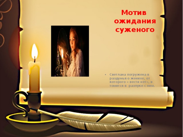 Мотив ожидания суженого Светлана погружена в раздумья о женихе, от которого « вести нет», и томится в разлуке с ним. 