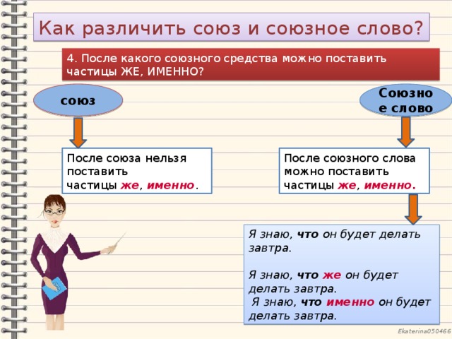 Как различить союз и союзное слово? 4. После какого союзного средства можно поставить частицы ЖЕ, ИМЕННО? союз Союзное слово После союза нельзя поставить частицы  же ,  именно . После союзного слова можно поставить частицы  же ,  именно.   Я знаю, что он будет делать завтра.  Я знаю,  что же  он будет делать завтра.  Я знаю,  что именно  он будет делать завтра. 