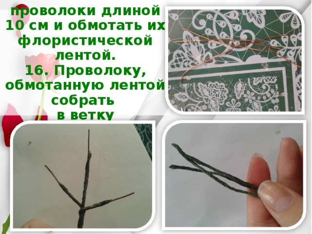 15. Взять 3 проволоки длиной 10 см и обмотать их флористической лентой.  16. Проволоку, обмотанную лентой собрать  в ветку   
