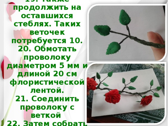 19. Также продолжить на оставшихся стеблях. Таких веточек потребуется 10.  20. Обмотать проволоку диаметром 5 мм и длиной 20 см флористической лентой.  21. Соединить проволоку с веткой  22. Затем собрать вот такую ветку. 