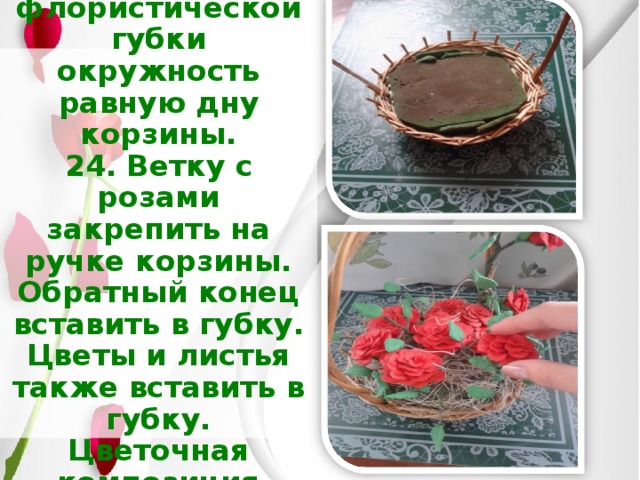 23. Вырезать из флористической губки окружность равную дну корзины.  24. Ветку с розами закрепить на ручке корзины. Обратный конец вставить в губку.  Цветы и листья также вставить в губку.  Цветочная композиция готова! 