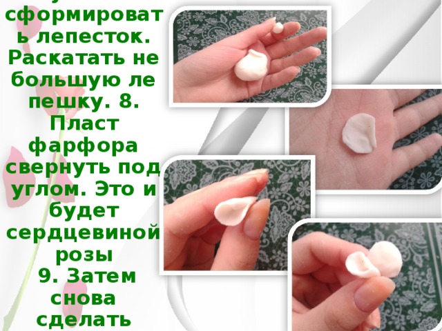 7.  Из небольшого кусочка сформировать лепесток. Раскатать небольшую лепешку. 8. Пласт фарфора свернуть под углом. Это и будет сердцевиной розы  9. Затем снова сделать пласт и наложить на сердцевину. 