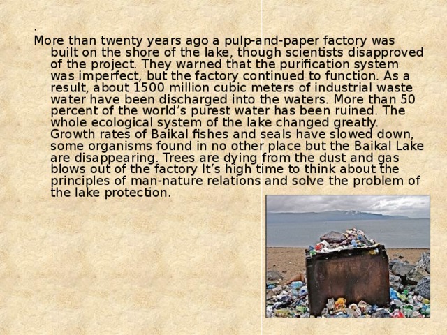 . More than twenty years ago a pulp-and-paper factory was built on the shore of the lake, though scientists disapproved of the project. They warned that the purification system was imperfect, but the factory continued to function. As a result, about 1500 million cubic meters of industrial waste water have been discharged into the waters. More than 50 percent of the world’s purest water has been ruined. The whole ecological system of the lake changed greatly. Growth rates of Baikal fishes and seals have slowed down, some organisms found in no other place but the Baikal Lake are disappearing. Trees are dying from the dust and gas blows out of the factory It’s high time to think about the principles of man-nature relations and solve the problem of the lake protection. 