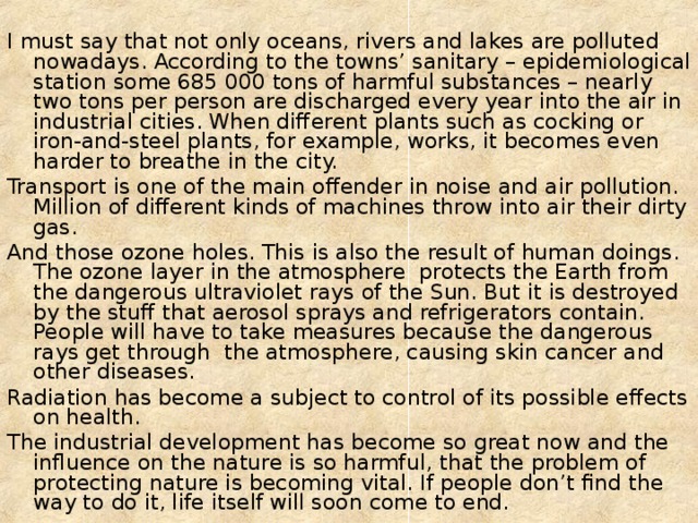 I must say that not only oceans, rivers and lakes are polluted nowadays. According to the towns’ sanitary – epidemiological station some 685 000 tons of harmful substances – nearly two tons per person are discharged every year into the air in industrial cities. When different plants such as cocking or iron-and-steel plants, for example, works, it becomes even harder to breathe in the city. Transport is one of the main offender in noise and air pollution. Million of different kinds of machines throw into air their dirty gas. And those ozone holes. This is also the result of human doings. The ozone layer in the atmosphere protects the Earth from the dangerous ultraviolet rays of the Sun. But it is destroyed by the stuff that aerosol sprays and refrigerators contain. People will have to take measures because the dangerous rays get through the atmosphere, causing skin cancer and other diseases. Radiation has become a subject to control of its possible effects on health. The industrial development has become so great now and the influence on the nature is so harmful, that the problem of protecting nature is becoming vital. If people don’t find the way to do it, life itself will soon come to end. 