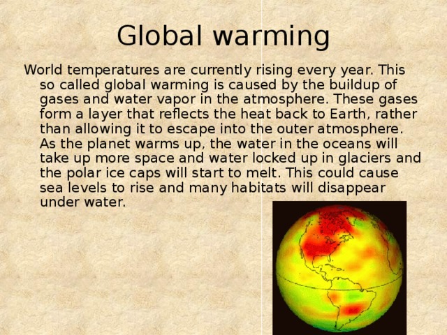Global warming World temperatures are currently rising every year. This so called global warming is caused by the buildup of gases and water vapor in the atmosphere. These gases form a layer that reflects the heat back to Earth, rather than allowing it to escape into the outer atmosphere. As the planet warms up, the water in the oceans will take up more space and water locked up in glaciers and the polar ice caps will start to melt. This could cause sea levels to rise and many habitats will disappear under water. 
