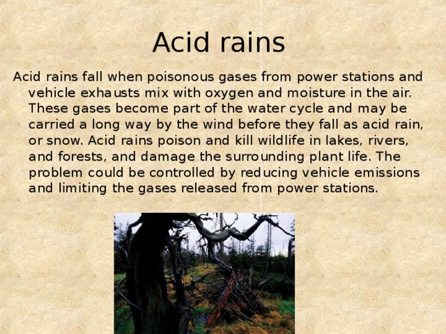 Acid rains  Acid rains fall when poisonous gases from power stations and vehicle exhausts mix with oxygen and moisture in the air. These gases become part of the water cycle and may be carried a long way by the wind before they fall as acid rain, or snow. Acid rains poison and kill wildlife in lakes, rivers, and forests, and damage the surrounding plant life. The problem could be controlled by reducing vehicle emissions and limiting the gases released from power stations. 
