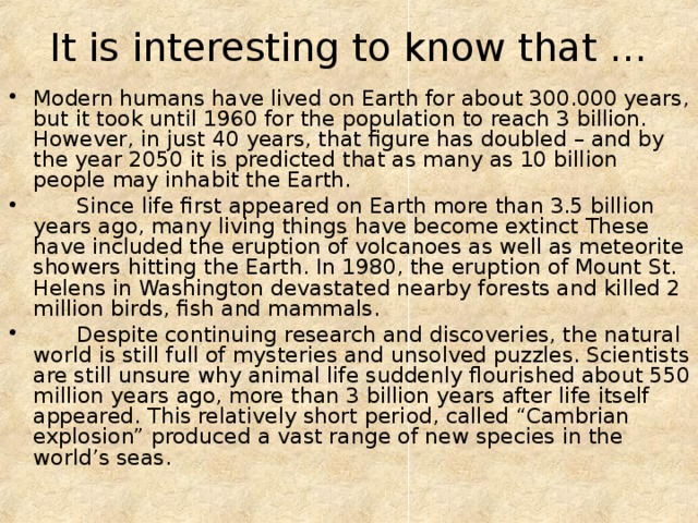 It is interesting to know that … Modern humans have lived on Earth for about 300.000 years, but it took until 1960 for the population to reach 3 billion. However, in just 40 years, that figure has doubled – and by the year 2050 it is predicted that as many as 10 billion people may inhabit the Earth.  Since life first appeared on Earth more than 3.5 billion years ago, many living things have become extinct These have included the eruption of volcanoes as well as meteorite showers hitting the Earth. In 1980, the eruption of Mount St. Helens in Washington devastated nearby forests and killed 2 million birds, fish and mammals.  Despite continuing research and discoveries, the natural world is still full of mysteries and unsolved puzzles. Scientists are still unsure why animal life suddenly flourished about 550 million years ago, more than 3 billion years after life itself appeared. This relatively short period, called “Cambrian explosion” produced a vast range of new species in the world’s seas. 