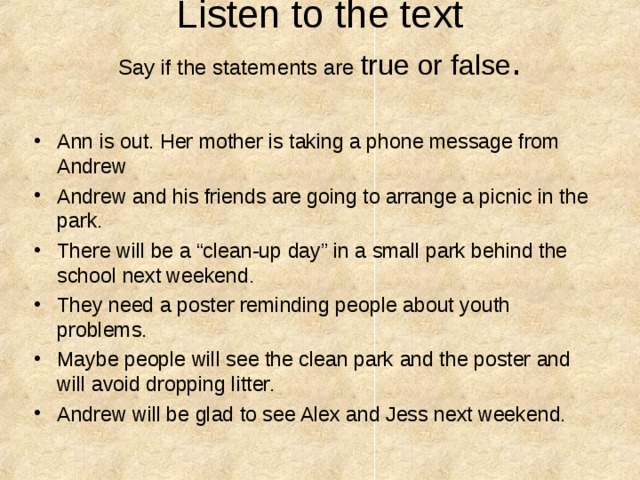  Listen to the text  Say if the statements are true or false .    Ann is out. Her mother is taking a phone message from Andrew Andrew and his friends are going to arrange a picnic in the park. There will be a “clean-up day” in a small park behind the school next weekend. They need a poster reminding people about youth problems. Maybe people will see the clean park and the poster and will avoid dropping litter. Andrew will be glad to see Alex and Jess next weekend.  