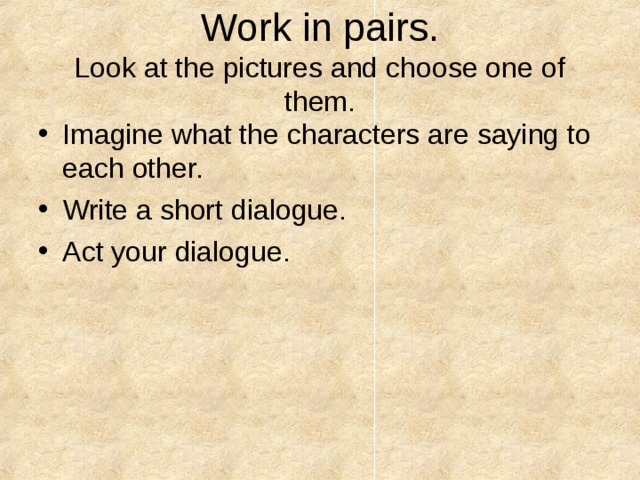 Work in pairs.  Look at the pictures and choose one of them. Imagine what the characters are saying to each other. Write a short dialogue. Act your dialogue. 