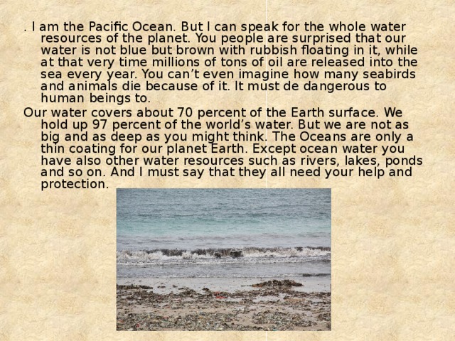 . I am the Pacific Ocean. But I can speak for the whole water resources of the planet. You people are surprised that our water is not blue but brown with rubbish floating in it, while at that very time millions of tons of oil are released into the sea every year. You can’t even imagine how many seabirds and animals die because of it. It must de dangerous to human beings to. Our water covers about 70 percent of the Earth surface. We hold up 97 percent of the world’s water. But we are not as big and as deep as you might think. The Oceans are only a thin coating for our planet Earth. Except ocean water you have also other water resources such as rivers, lakes, ponds and so on. And I must say that they all need your help and protection. 