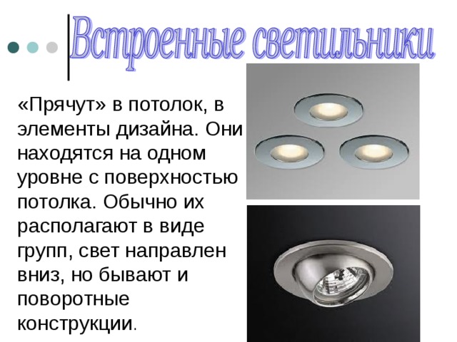«Прячут» в потолок, в элементы дизайна. Они находятся на одном уровне с поверхностью потолка. Обычно их располагают в виде групп, свет направлен вниз, но бывают и поворотные конструкции . 