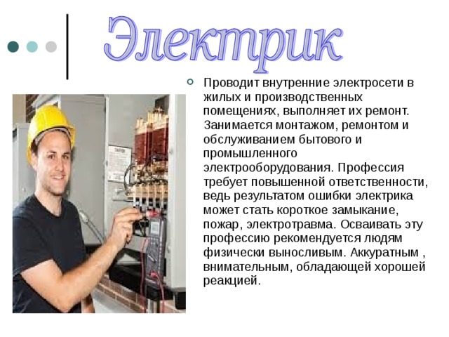 Проводит внутренние электросети в жилых и производственных помещениях, выполняет их ремонт. Занимается монтажом, ремонтом и обслуживанием бытового и промышленного электрооборудования. Профессия требует повышенной ответственности, ведь результатом ошибки электрика может стать короткое замыкание, пожар, электротравма. Осваивать эту профессию рекомендуется людям физически выносливым. Аккуратным , внимательным, обладающей хорошей реакцией. 