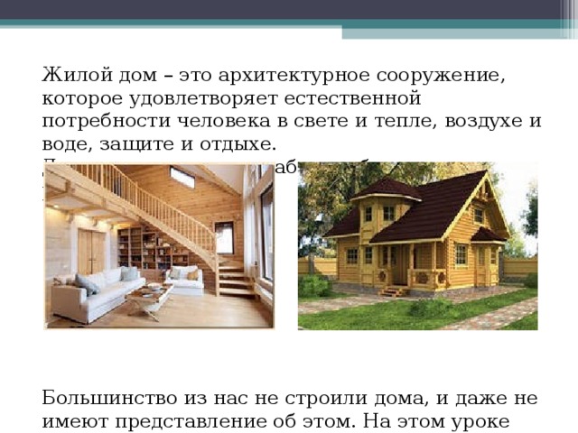 Жилой дом – это архитектурное сооружение, которое удовлетворяет естественной потребности человека в свете и тепле, воздухе и воде, защите и отдыхе. Дом создает условия работы, общения и развлечений. Большинство из нас не строили дома, и даже не имеют представление об этом. На этом уроке технологии Вы познакомитесь с особенностями его благоустройства… 
