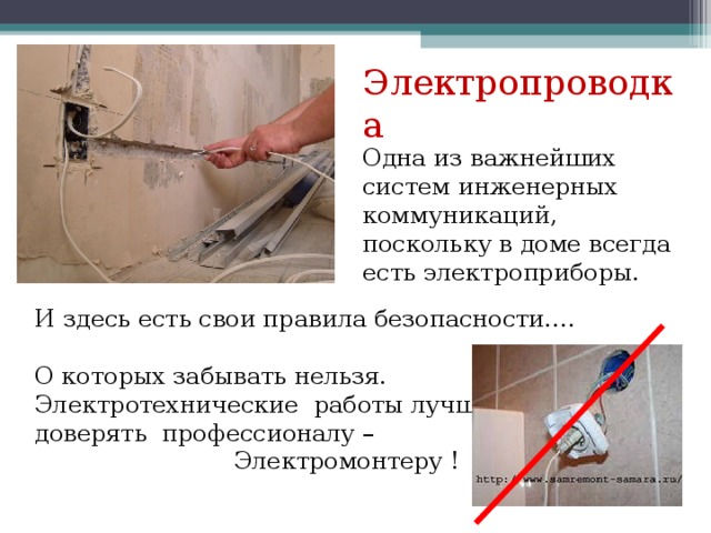 Электропроводка Одна из важнейших систем инженерных коммуникаций, поскольку в доме всегда есть электроприборы. И здесь есть свои правила безопасности…. О которых забывать нельзя. Электротехнические работы лучше доверять профессионалу – Электромонтеру ! 