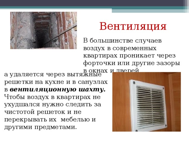Вентиляция В большинстве случаев воздух в современных квартирах проникает через форточки или другие зазоры в окнах и дверей а удаляется через вытяжные решетки на кухне и в санузлах в вентиляционную шахту. Чтобы воздух в квартирах не ухудшался нужно следить за чистотой решеток и не перекрывать их мебелью и другими предметами. 