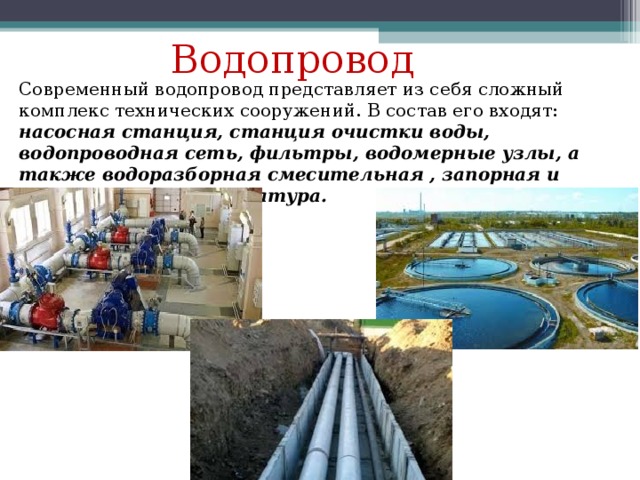 Водопровод Современный водопровод представляет из себя сложный комплекс технических сооружений. В состав его входят: насосная станция, станция очистки воды, водопроводная сеть, фильтры, водомерные узлы, а также водоразборная смесительная , запорная и регулировочная аппаратура. 
