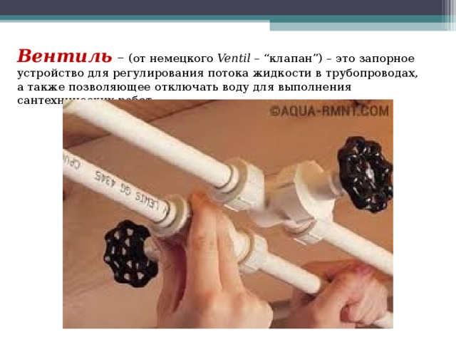 Вентиль – (от немецкого  Ventil –  “клапан”) – это запорное устройство для регулирования потока жидкости в трубопроводах, а также позволяющее отключать воду для выполнения сантехнических работ 