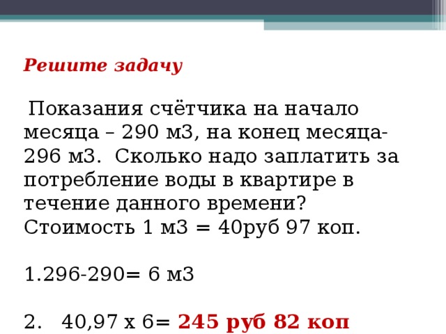 Решите задачу   Показания счётчика на начало месяца – 290 м3, на конец месяца- 296 м3. Сколько надо заплатить за потребление воды в квартире в течение данного времени? Стоимость 1 м3 = 40руб 97 коп. 296-290= 6 м3 2. 40,97 х 6= 245 руб 82 коп 