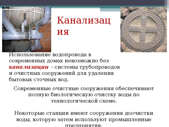 Канализация Использование водопровода в современных домах невозможно без канализации  – системы трубопроводов и очистных сооружений для удаления бытовых сточных вод. Современные очистные сооружения обеспечивают полную биологическую очистку воды по технологической схеме. Некоторые станции имеют сооружения доочистки воды, которую затем используют промышленные предприятия. 