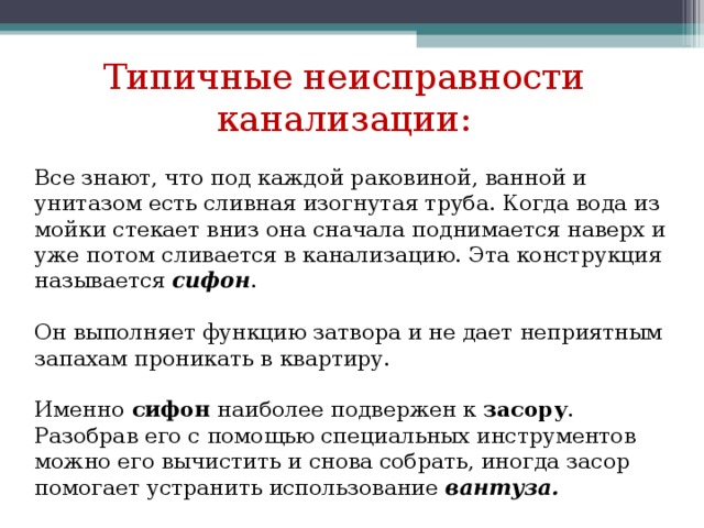 Типичные неисправности канализации: Все знают, что под каждой раковиной, ванной и унитазом есть сливная изогнутая труба. Когда вода из мойки стекает вниз она сначала поднимается наверх и уже потом сливается в канализацию. Эта конструкция называется сифон . Он выполняет функцию затвора и не дает неприятным запахам проникать в квартиру. Именно сифон наиболее подвержен к засору . Разобрав его с помощью специальных инструментов можно его вычистить и снова собрать, иногда засор помогает устранить использование вантуза. 