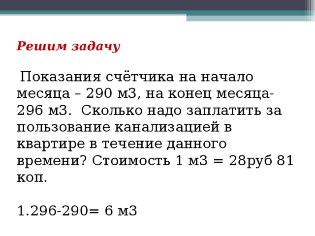 Решим задачу   Показания счётчика на начало месяца – 290 м3, на конец месяца- 296 м3. Сколько надо заплатить за пользование канализацией в квартире в течение данного времени? Стоимость 1 м3 = 28руб 81 коп. 296-290= 6 м3 2. 28,81 х 6= 172 руб 86 коп 