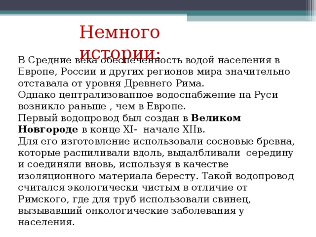 Немного истории: В Средние века обеспеченность водой населения в Европе, России и других регионов мира значительно отставала от уровня Древнего Рима. Однако централизованное водоснабжение на Руси возникло раньше , чем в Европе. Первый водопровод был создан в Великом Новгороде в конце XI- начале XII в. Для его изготовление использовали сосновые бревна, которые распиливали вдоль, выдалбливали середину и соединяли вновь, используя в качестве изоляционного материала бересту. Такой водопровод считался экологически чистым в отличие от Римского, где для труб использовали свинец, вызывавший онкологические заболевания у населения. 