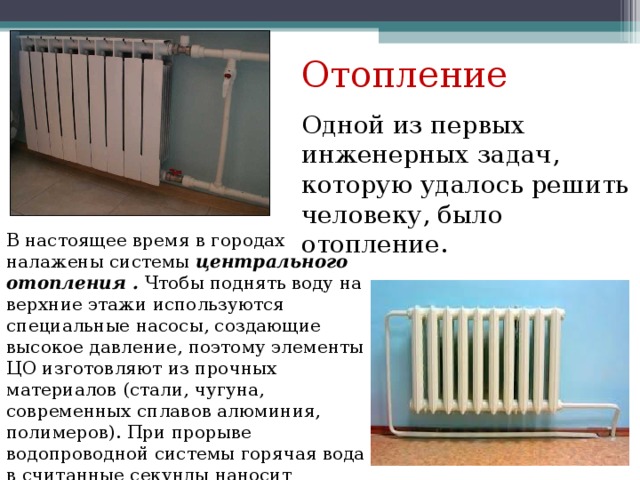 Отопление Одной из первых инженерных задач, которую удалось решить человеку, было отопление. В настоящее время в городах налажены системы центрального отопления . Чтобы поднять воду на верхние этажи используются специальные насосы, создающие высокое давление, поэтому элементы ЦО изготовляют из прочных материалов (стали, чугуна, современных сплавов алюминия, полимеров). При прорыве водопроводной системы горячая вода в считанные секунды наносит помещению урон…. 