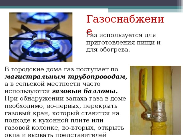Газоснабжение Газ используется для приготовления пищи и для обогрева. В городские дома газ поступает по магистральным трубопроводам, а в сельской местности часто используются газовые баллоны. При обнаружении запаха газа в доме необходимо, во-первых, перекрыть газовый кран, который ставится на подходе к кухонной плите или газовой колонке, во-вторых, открыть окна и вызвать представителей газовой службы. 