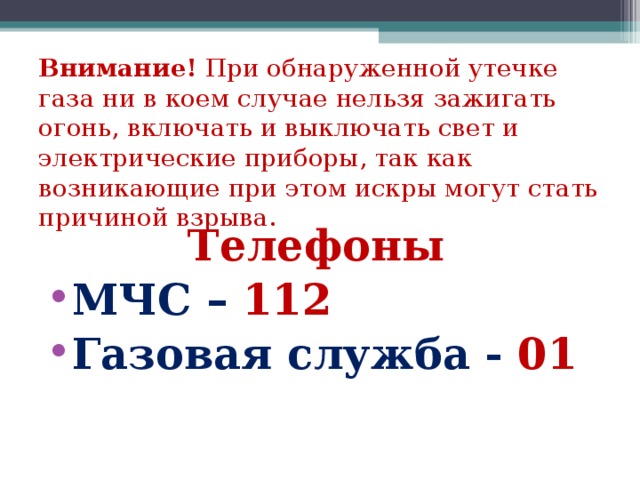 Внимание! При обнаруженной утечке газа ни в коем случае нельзя зажигать огонь, включать и выключать свет и электрические приборы, так как возникающие при этом искры могут стать причиной взрыва. Телефоны МЧС – 112 Газовая служба - 01 