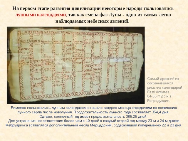На первом этапе развития цивилизации некоторые народы пользовались лунными календарями , так как смена фаз Луны - одно из самых легко наблюдаемых небесных явлений. Самый древний из сохранившихся римских календарей, Fasti Antiates. 84-55 гг до н.э. Репродукция. Римляне пользовались лунным календарем и начало каждого месяца определяли по появлению лунного серпа после новолуния. Продолжительность лунного года составляет 354,4 дня. Однако, солнечный год имеет продолжительность 365,25 дней. Для устранения несоответствия более чем в 10 дней в каждый второй год между 23-м и 24-м днями Фебруариуса вставлялся дополнительный месяц Мерцедоний, содержавший попеременно 22 и 23 дня. 