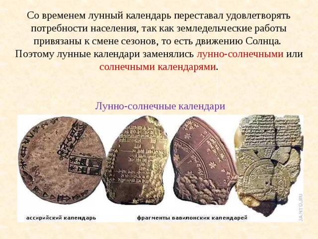 Со временем лунный календарь переставал удовлетворять потребности населения, так как земледельческие работы привязаны к смене сезонов, то есть движению Солнца. Поэтому лунные календари заменялись лунно-солнечными или солнечными календарями . Лунно-солнечные календари 