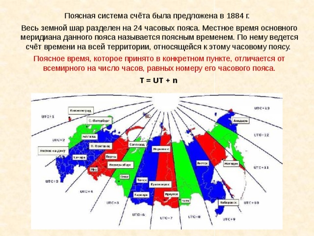 Поясная система счёта была предложена в 1884 г. Весь земной шар разделен на 24 часовых пояса. Местное время основного меридиана данного пояса называется поясным временем. По нему ведется счёт времени на всей территории, относящейся к этому часовому поясу. Поясное время, которое принято в конкретном пункте, отличается от всемирного на число часов, равных номеру его часового пояса. T = UT + n 