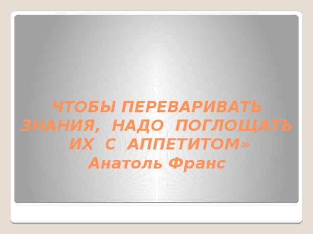 ЧТОБЫ ПЕРЕВАРИВАТЬ ЗНАНИЯ, НАДО ПОГЛОЩАТЬ ИХ С АППЕТИТОМ»  Анатоль Франс 