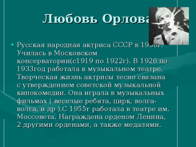 Любовь Орлова Русская народная актриса СССР в 1950г. Училась в Московском консерватории(с1919 по 1922г). В 1926 по 1933год работала в музыкальном театре. Творческая жизнь актрисы тесно связана с утверждением советской музыкальной кинокомедии. Она играла в музыкальных фильмах ( веселые ребята, цирк, волга-волга, и др ).С 1955г работала в театре им. Моссовета. Награждена орденом Ленина, 2 другими орденами, а также медалями. 