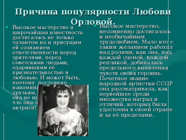Причина популярности Любови Орловой. Высокое мастерство, несомненно достигалось и необычайным трудолюбием. Мало кто с таким желанием работал над ролями, как она, над каждой сценой, каждой репликой, добивалась предельного выявления чувств своих героинь. Почетное звание народной артистки СССР она рассматривала, как первейшее среди множества наград и отличий, которых была удостоена в своей стране и за её пределами. Высокое мастерство и широчайшая известность достигалась не только талантом но и присущим ей сознанием ответственности перед зрителями, перед советскими людьми, одарившими её признательностью и любовью. И может быть, поэтому постоянно напоминала близким, друзьям, знакомым, что она не просто актриса, но что она -советская актриса! 