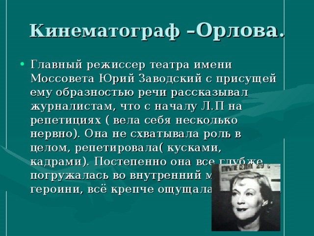 Кинематограф –Орлова. Главный режиссер театра имени Моссовета Юрий Заводский с присущей ему образностью речи рассказывал журналистам, что с началу Л.П на репетициях ( вела себя несколько нервно). Она не схватывала роль в целом, репетировала( кусками, кадрами). Постепенно она все глубже погружалась во внутренний мир героини, всё крепче ощущала свою роль. 