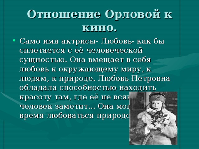 Отношение Орловой к кино. Само имя актрисы- Любовь- как бы сплетается с её человеческой сущностью. Она вмещает в себя любовь к окружающему миру, к людям, к природе. Любовь Петровна обладала способностью находить красоту там, где её не всякий человек заметит... Она могла долгое время любоваться природой. 