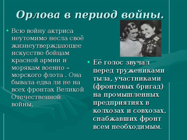 Орлова в период войны.  Всю войну актриса неутомимо несла своё жизнеутверждающее искусство бойцам красной армии и морякам военно –морского флота . Она бывала едва ли не на всех фронтах Великой Отечественной войны. Её голос звучал перед тружениками тыла, участниками (фронтовых бригад) на промышленных предприятиях в колхозах и совхозах, снабжавших фронт всем необходимым. 