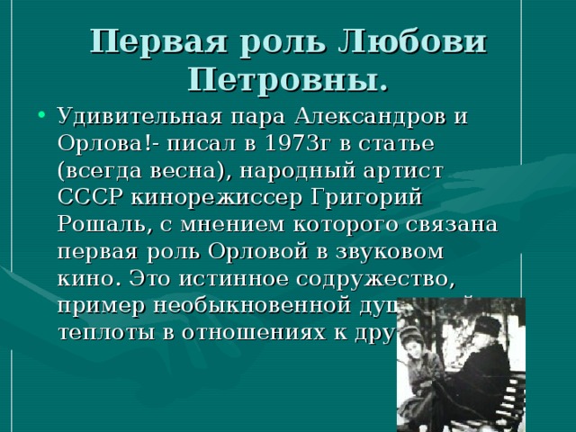 Первая роль Любови Петровны. Удивительная пара Александров и Орлова!- писал в 1973г в статье (всегда весна), народный артист СССР кинорежиссер Григорий Рошаль, с мнением которого связана первая роль Орловой в звуковом кино. Это истинное содружество, пример необыкновенной душевной теплоты в отношениях к друг другу. 