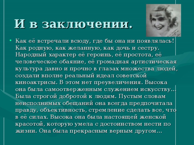 И в заключении. Как её встречали всюду, где бы она ни появлялась! Как родную, как желанную, как дочь и сестру. Народный характер её героинь, её простота, её человеческое обаяние, её громадная артистическая культура давно и прочно в глазах множества людей, создали вполне реальный идеал советской киноактрисы. В этом нет преувеличения. Высока она была самоотверженным служением искусству… Была строгой добротой к людям. Пустым словам неисполнимых обещаний она всегда предпочитала правду, объективность, стремление сделать все, что в её силах. Высока она была настоящей женской красотой, которую умела с достоинством нести по жизни. Она была прекрасным верным другом… 