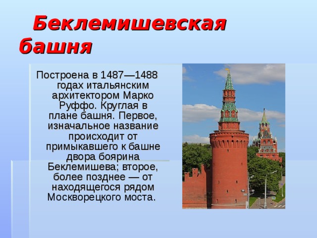  Беклемишевская башня  Построена в 1487—1488 годах итальянским архитектором Марко Руффо. Круглая в плане башня. Первое, изначальное название происходит от примыкавшего к башне двора боярина Беклемишева; второе, более позднее — от находящегося рядом Москворецкого моста . 