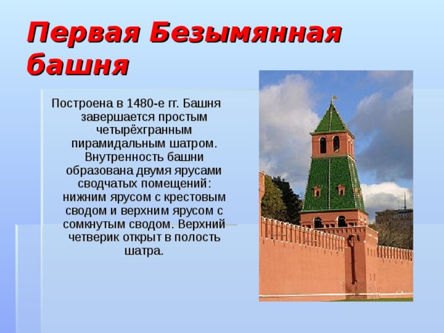 Первая Безымянная башня Построена в 1480-е гг. Башня завершается простым четырёхгранным пирамидальным шатром. Внутренность башни образована двумя ярусами сводчатых помещений: нижним ярусом с крестовым сводом и верхним ярусом с сомкнутым сводом. Верхний четверик открыт в полость шатра. 