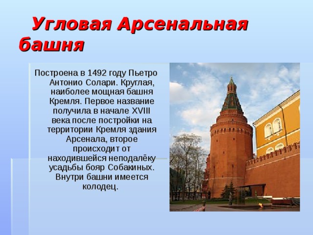  Угловая Арсенальная башня Построена в 1492 году Пьетро Антонио Солари. Круглая, наиболее мощная башня Кремля. Первое название получила в начале XVIII века после постройки на территории Кремля здания Арсенала, второе происходит от находившейся неподалёку усадьбы бояр Собакиных. Внутри башни имеется колодец. 