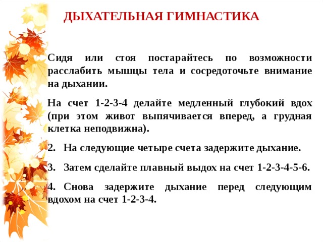 ДЫХАТЕЛЬНАЯ ГИМНАСТИКА  Сидя или стоя постарайтесь по возможности расслабить мышцы тела и сосредоточьте внимание на дыхании. На счет 1-2-3-4 делайте медленный глубокий вдох (при этом живот выпячивается вперед, а грудная клетка неподвижна). 2.  На следующие четыре счета задержите дыхание. 3.  Затем сделайте плавный выдох на счет 1-2-3-4-5-6. 4.  Снова задержите дыхание перед следующим вдохом на счет 1-2-3-4.   