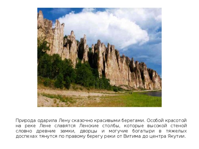  Природа одарила Лену сказочно красивыми берегами. Особой красотой на реке Лене славятся Ленские столбы, которые высокой стеной словно древние замки, дворцы и могучие богатыри в тяжелых доспехах тянутся по правому берегу реки от Витима до центра Якутии. 