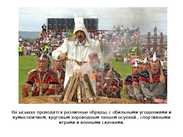 На ысыахе проводятся различные обряды, с обильными угощениями и кумысопитием, круговым хороводным танцем осуохай , спортивными играми и конными скачками. 