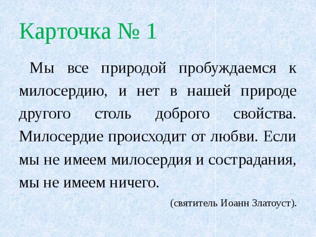 Карточка № 1  Мы все природой пробуждаемся к милосердию, и нет в нашей природе другого столь доброго свойства. Милосердие происходит от любви. Если мы не имеем милосердия и сострадания, мы не имеем ничего.  (святитель Иоанн Златоуст). 