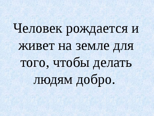 Человек рождается и живет на земле для того, чтобы делать людям добро. 